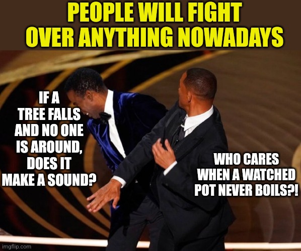 Have you noticed people are prepared to fight over anything lately? | PEOPLE WILL FIGHT OVER ANYTHING NOWADAYS; IF A TREE FALLS AND NO ONE IS AROUND, DOES IT MAKE A SOUND? WHO CARES WHEN A WATCHED POT NEVER BOILS?! | image tagged in will smith slap,fighting,modern problems | made w/ Imgflip meme maker