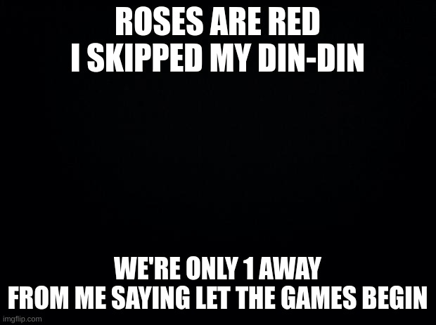 last one. first come first serve | ROSES ARE RED
I SKIPPED MY DIN-DIN; WE'RE ONLY 1 AWAY
FROM ME SAYING LET THE GAMES BEGIN | image tagged in black background | made w/ Imgflip meme maker