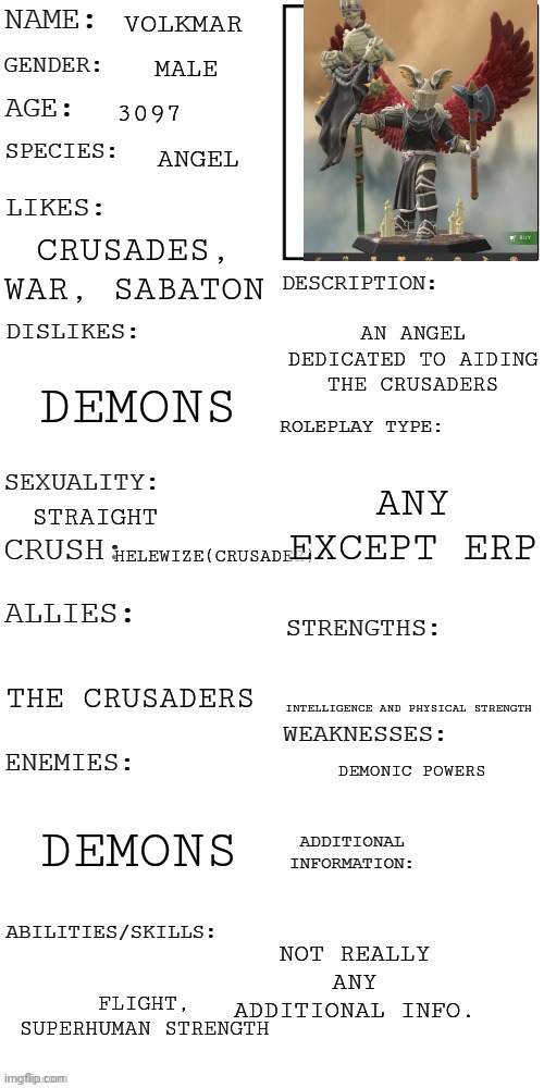 What do you guys think of it? | VOLKMAR; MALE; 3097; ANGEL; CRUSADES, WAR, SABATON; AN ANGEL DEDICATED TO AIDING THE CRUSADERS; DEMONS; ANY EXCEPT ERP; STRAIGHT; HELEWIZE(CRUSADER); THE CRUSADERS; INTELLIGENCE AND PHYSICAL STRENGTH; DEMONIC POWERS; DEMONS; NOT REALLY ANY ADDITIONAL INFO. FLIGHT, SUPERHUMAN STRENGTH | image tagged in updated roleplay oc showcase,roleplaying,heroforge | made w/ Imgflip meme maker