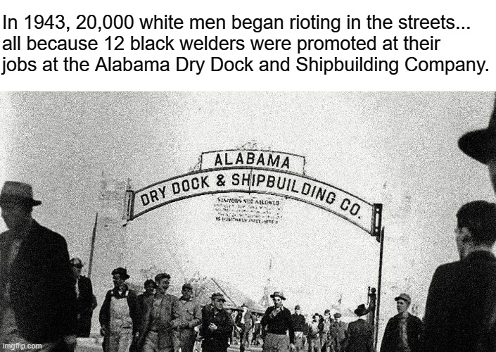 Anti-CRT Republicans don't want you to know that blacks faced severe and often deadly hostility from whites for generations. | In 1943, 20,000 white men began rioting in the streets...
all because 12 black welders were promoted at their
jobs at the Alabama Dry Dock and Shipbuilding Company. | image tagged in critical race theory,crt,black history month,racism,history,conservative logic | made w/ Imgflip meme maker