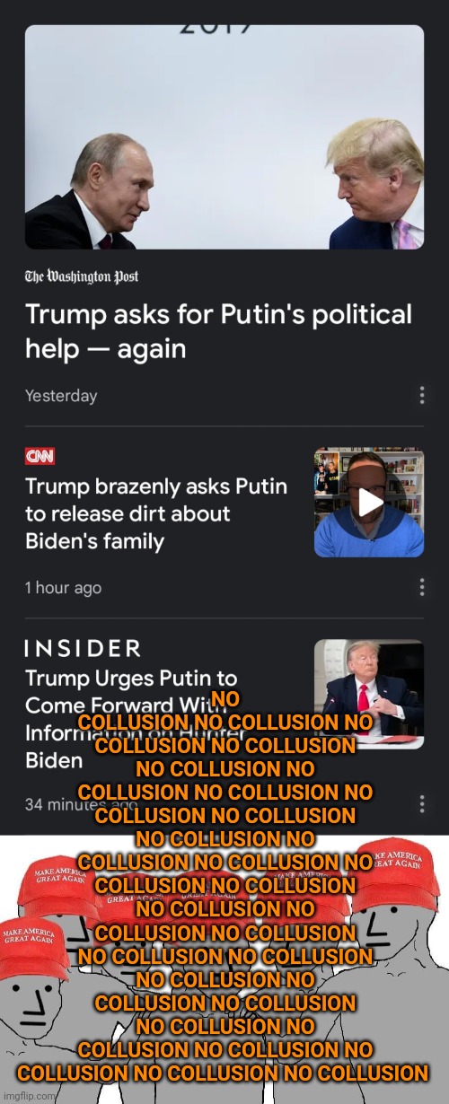 Repeat a lie often enough and... you become a pathological liar. | NO COLLUSION ​NO COLLUSION NO COLLUSION NO COLLUSION NO COLLUSION NO COLLUSION NO COLLUSION NO COLLUSION NO COLLUSION NO COLLUSION NO COLLUSION NO COLLUSION NO COLLUSION NO COLLUSION NO COLLUSION NO COLLUSION NO COLLUSION ​NO COLLUSION NO COLLUSION NO COLLUSION NO COLLUSION NO COLLUSION NO COLLUSION NO COLLUSION NO COLLUSION NO COLLUSION NO COLLUSION NO COLLUSION | image tagged in maga npc,trump russia collusion | made w/ Imgflip meme maker