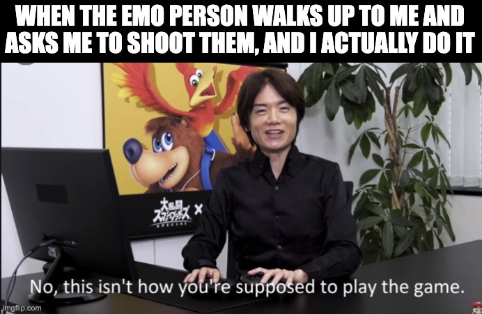 No that’s not how your supposed to play the game | WHEN THE EMO PERSON WALKS UP TO ME AND ASKS ME TO SHOOT THEM, AND I ACTUALLY DO IT | image tagged in no that s not how your supposed to play the game | made w/ Imgflip meme maker