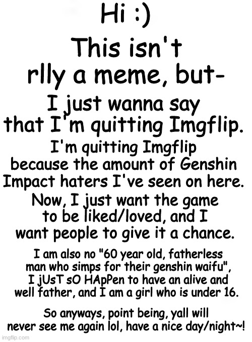 Yall may think that I'm lying abt being basically a normal player, and honestly, I dont give a cr@p. Anyway, So longg SUCKERSSSS | Hi :); This isn't rlly a meme, but-; I just wanna say that I'm quitting Imgflip. I'm quitting Imgflip because the amount of Genshin Impact haters I've seen on here. Now, I just want the game to be liked/loved, and I want people to give it a chance. I am also no "60 year old, fatherless man who simps for their genshin waifu", I jUsT sO HApPen to have an alive and well father, and I am a girl who is under 16. So anyways, point being, yall will never see me again lol, have a nice day/night~! | image tagged in genshin impact | made w/ Imgflip meme maker