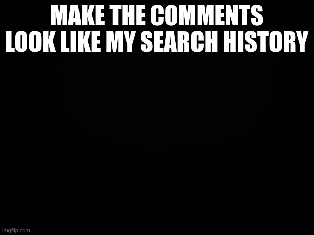 bored | MAKE THE COMMENTS LOOK LIKE MY SEARCH HISTORY | image tagged in black background | made w/ Imgflip meme maker