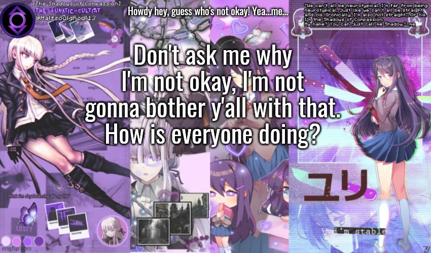 Just here to check up on everyone....Might have to take another break...idk... | Howdy hey, guess who's not okay! Yea...me... Don't ask me why I'm not okay, I'm not gonna bother y'all with that.
How is everyone doing? | image tagged in the-lunatic-cultist's double purple template | made w/ Imgflip meme maker