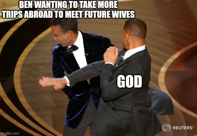 Will Smith punching Chris Rock | BEN WANTING TO TAKE MORE TRIPS ABROAD TO MEET FUTURE WIVES; GOD | image tagged in will smith punching chris rock | made w/ Imgflip meme maker