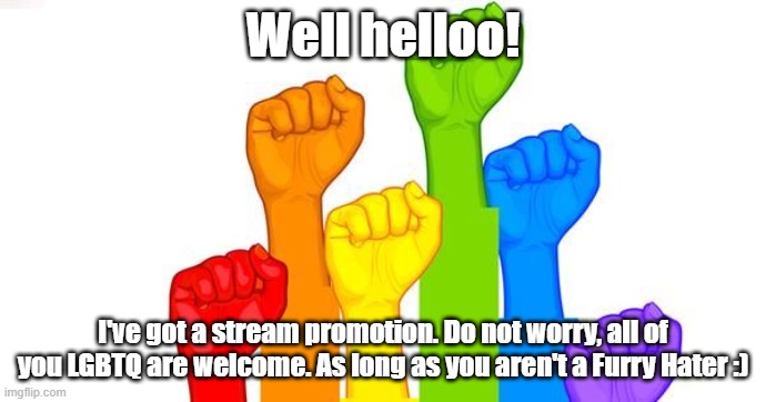 The chat zone for LGBTQ Furries, I present to you, LGBTQFurs! | Well helloo! I've got a stream promotion. Do not worry, all of you LGBTQ are welcome. As long as you aren't a Furry Hater :) | image tagged in lgbt | made w/ Imgflip meme maker