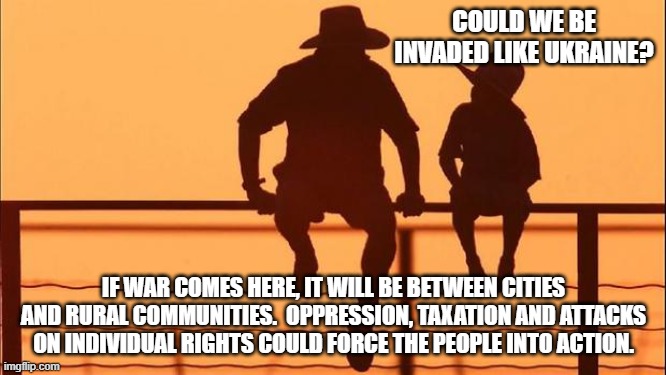 Cowboy wisdom.  Taxation without representation is still a thing. | COULD WE BE INVADED LIKE UKRAINE? IF WAR COMES HERE, IT WILL BE BETWEEN CITIES AND RURAL COMMUNITIES.  OPPRESSION, TAXATION AND ATTACKS ON INDIVIDUAL RIGHTS COULD FORCE THE PEOPLE INTO ACTION. | image tagged in cowboy father and son,taxation without representation,cowboy wisdom,no trust in the system,not our president,divided we stand | made w/ Imgflip meme maker