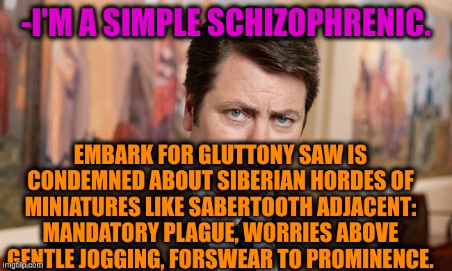 -How it's sounding? | -I'M A SIMPLE SCHIZOPHRENIC. EMBARK FOR GLUTTONY SAW IS CONDEMNED ABOUT SIBERIAN HORDES OF MINIATURES LIKE SABERTOOTH ADJACENT: MANDATORY PLAGUE, WORRIES ABOVE GENTLE JOGGING, FORSWEAR TO PROMINENCE. | image tagged in i'm a simple man,ron swanson,gollum schizophrenia,mental health,phrases,vegan logic | made w/ Imgflip meme maker