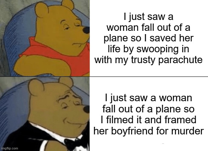 Tuxedo Winnie The Pooh | I just saw a woman fall out of a plane so I saved her life by swooping in with my trusty parachute; I just saw a woman fall out of a plane so I filmed it and framed her boyfriend for murder | image tagged in memes,tuxedo winnie the pooh | made w/ Imgflip meme maker