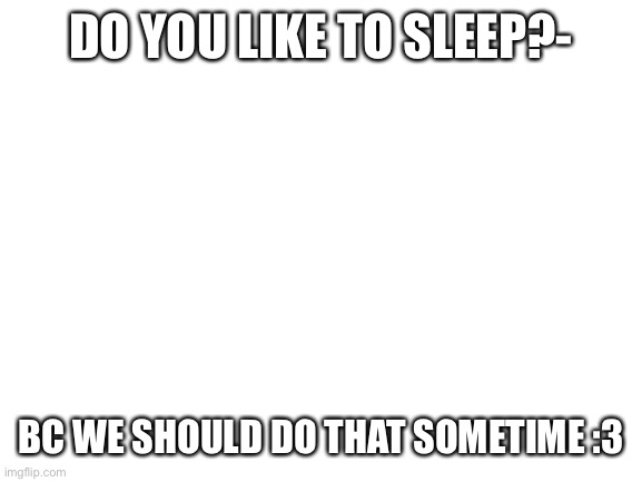 Blank White Template |  DO YOU LIKE TO SLEEP?-; BC WE SHOULD DO THAT SOMETIME :3 | image tagged in blank white template | made w/ Imgflip meme maker