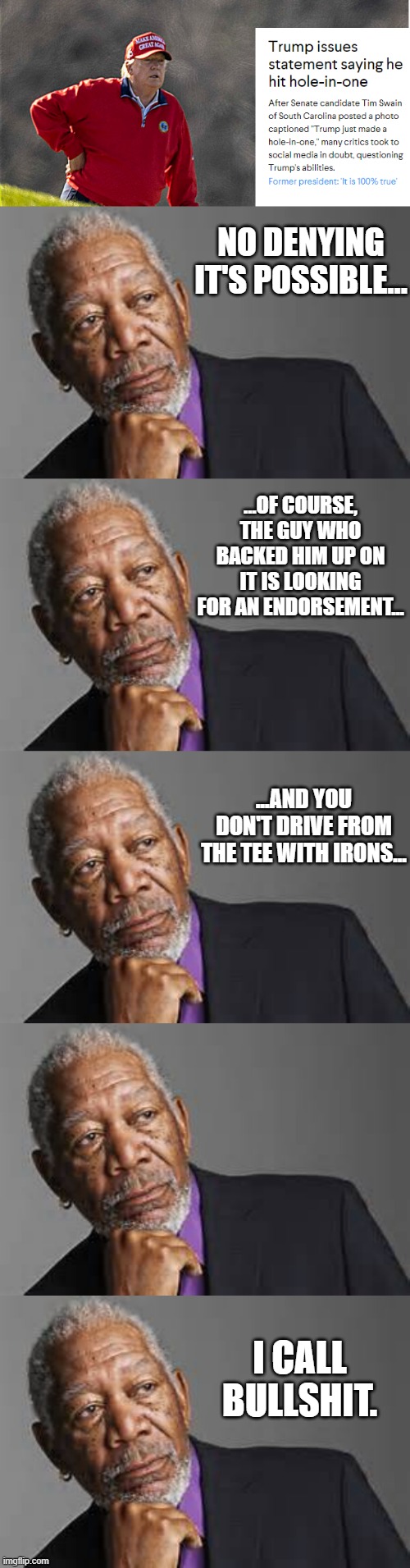 NO DENYING IT'S POSSIBLE... ...OF COURSE, THE GUY WHO BACKED HIM UP ON IT IS LOOKING FOR AN ENDORSEMENT... ...AND YOU DON'T DRIVE FROM THE TEE WITH IRONS... I CALL BULLSHIT. | image tagged in deep thoughts by morgan freeman | made w/ Imgflip meme maker