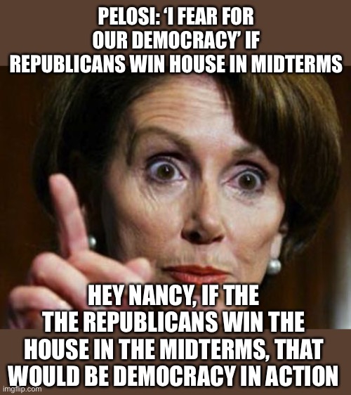 If the republicans win the House in the midterms, the people have spoken! Is that not what Nancy considers democracy? | PELOSI: ‘I FEAR FOR OUR DEMOCRACY’ IF REPUBLICANS WIN HOUSE IN MIDTERMS; HEY NANCY, IF THE THE REPUBLICANS WIN THE HOUSE IN THE MIDTERMS, THAT WOULD BE DEMOCRACY IN ACTION | image tagged in nancy pelosi no spending problem,republican win,midterms,democracy | made w/ Imgflip meme maker