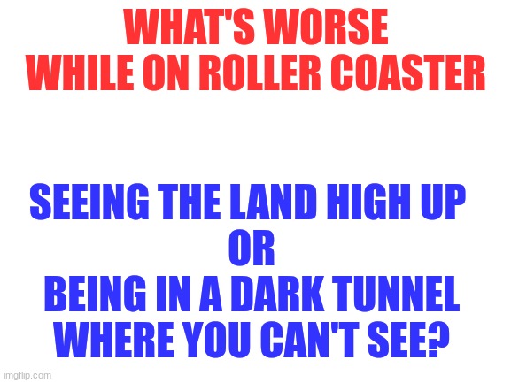 please answer in the comments, I will release chart based on answers | WHAT'S WORSE WHILE ON ROLLER COASTER; SEEING THE LAND HIGH UP 
OR
BEING IN A DARK TUNNEL WHERE YOU CAN'T SEE? | image tagged in blank white template | made w/ Imgflip meme maker