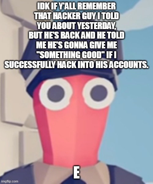 TABS Stare | IDK IF Y'ALL REMEMBER THAT HACKER GUY I TOLD YOU ABOUT YESTERDAY, BUT HE'S BACK AND HE TOLD ME HE'S GONNA GIVE ME "SOMETHING GOOD" IF I SUCCESSFULLY HACK INTO HIS ACCOUNTS. E | image tagged in tabs stare | made w/ Imgflip meme maker