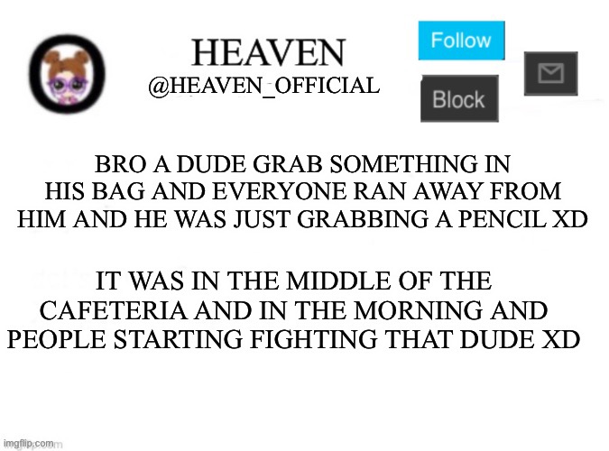 Watcha gonna do, hit him with a pencil | BRO A DUDE GRAB SOMETHING IN HIS BAG AND EVERYONE RAN AWAY FROM HIM AND HE WAS JUST GRABBING A PENCIL XD; IT WAS IN THE MIDDLE OF THE CAFETERIA AND IN THE MORNING AND PEOPLE STARTING FIGHTING THAT DUDE XD | image tagged in heaven s template | made w/ Imgflip meme maker