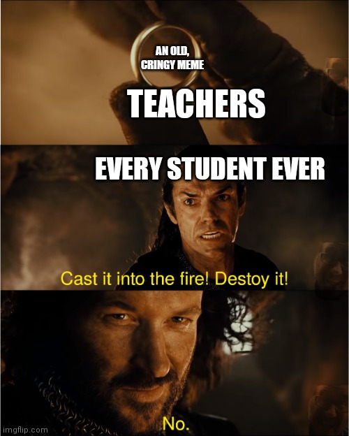 cast it into the fire | AN OLD, CRINGY MEME; TEACHERS; EVERY STUDENT EVER | image tagged in cast it into the fire | made w/ Imgflip meme maker