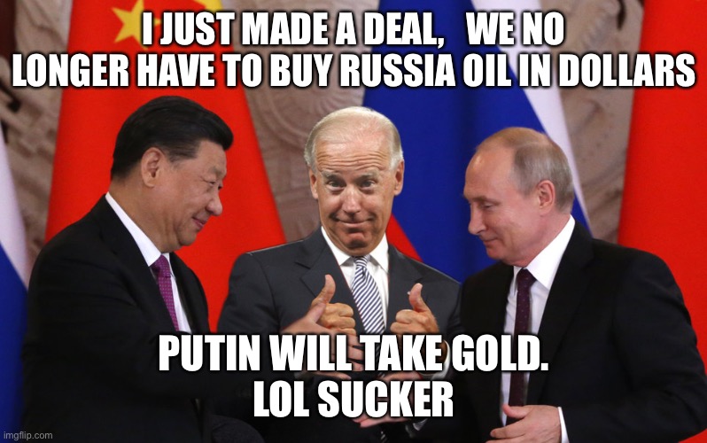 Deal maker Joe | I JUST MADE A DEAL,   WE NO LONGER HAVE TO BUY RUSSIA OIL IN DOLLARS; PUTIN WILL TAKE GOLD.
LOL SUCKER | image tagged in all bout day cash,happy,oil,fun,meme | made w/ Imgflip meme maker