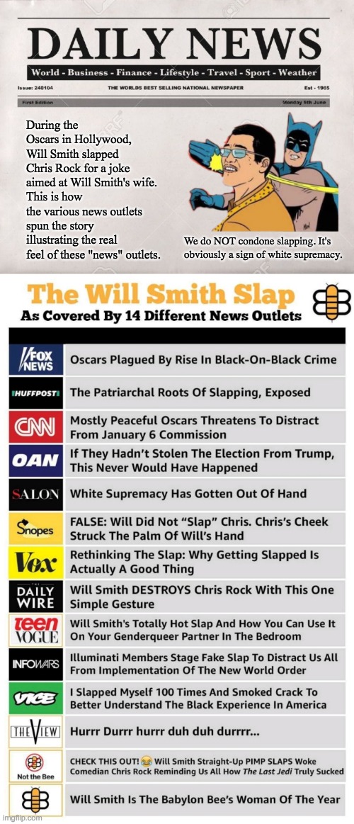 How News Outlets spin stories | During the Oscars in Hollywood, Will Smith slapped Chris Rock for a joke aimed at Will Smith's wife.
This is how the various news outlets spun the story illustrating the real feel of these "news" outlets. We do NOT condone slapping. It's obviously a sign of white supremacy. | image tagged in newspaper | made w/ Imgflip meme maker