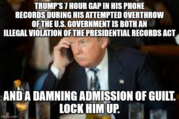 Put Putin Puppet drumPh in Prison. | TRUMP'S 7 HOUR GAP IN HIS PHONE RECORDS DURING HIS ATTEMPTED OVERTHROW OF THE U.S. GOVERNMENT IS BOTH AN ILLEGAL VIOLATION OF THE PRESIDENTIAL RECORDS ACT; AND A DAMNING ADMISSION OF GUILT.
LOCK HIM UP. | image tagged in trump phone,trump insurrection | made w/ Imgflip meme maker