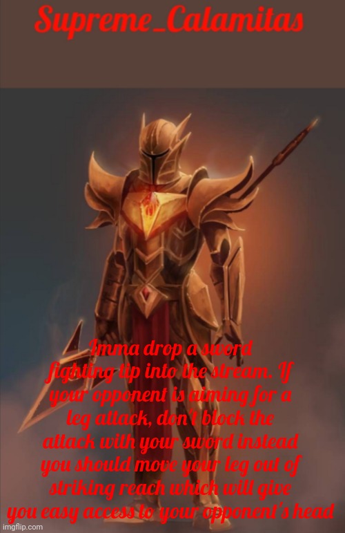 I was bored so... | Imma drop a sword fighting tip into the stream. If your opponent is aiming for a leg attack, don't block the attack with your sword instead you should move your leg out of striking reach which will give you easy access to your opponent's head | image tagged in supreme_calamitas announcement template v2 | made w/ Imgflip meme maker