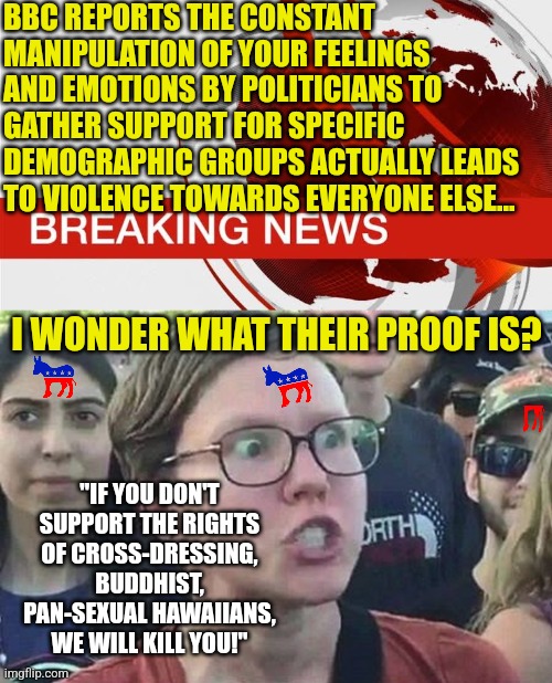 Empathy has been weaponized by the liberal media.....big surprise | BBC REPORTS THE CONSTANT MANIPULATION OF YOUR FEELINGS AND EMOTIONS BY POLITICIANS TO GATHER SUPPORT FOR SPECIFIC DEMOGRAPHIC GROUPS ACTUALLY LEADS TO VIOLENCE TOWARDS EVERYONE ELSE... I WONDER WHAT THEIR PROOF IS? "IF YOU DON'T SUPPORT THE RIGHTS OF CROSS-DRESSING, BUDDHIST, PAN-SEXUAL HAWAIIANS, WE WILL KILL YOU!" | image tagged in bbc breaking news,triggered liberal,manipulation,brainwashing,biased media | made w/ Imgflip meme maker