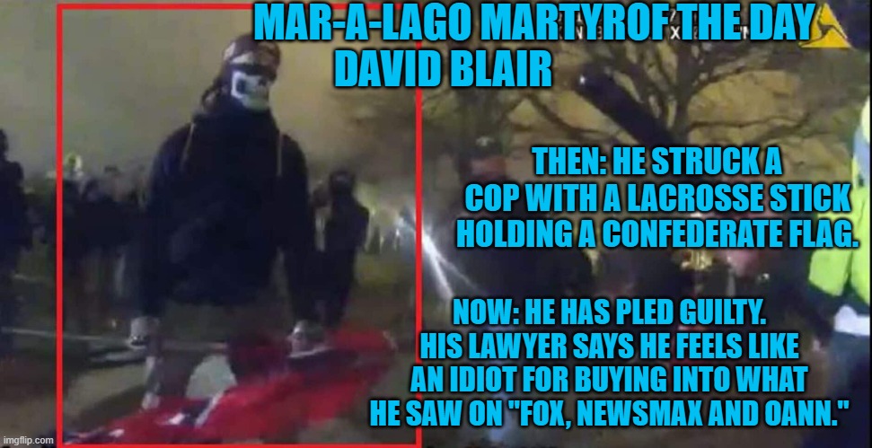 Another day, another Sucker will do time for Trump. | MAR-A-LAGO MARTYROF THE DAY
DAVID BLAIR; THEN: HE STRUCK A COP WITH A LACROSSE STICK HOLDING A CONFEDERATE FLAG. NOW: HE HAS PLED GUILTY. HIS LAWYER SAYS HE FEELS LIKE AN IDIOT FOR BUYING INTO WHAT HE SAW ON "FOX, NEWSMAX AND OANN." | image tagged in politics | made w/ Imgflip meme maker