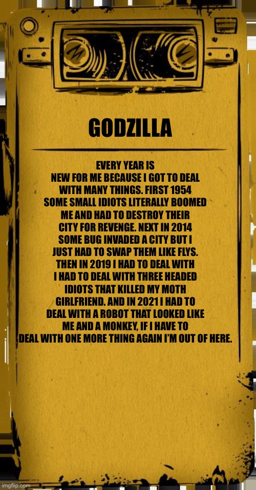 Godzilla recording | EVERY YEAR IS NEW FOR ME BECAUSE I GOT TO DEAL WITH MANY THINGS. FIRST 1954 SOME SMALL IDIOTS LITERALLY BOOMED ME AND HAD TO DESTROY THEIR CITY FOR REVENGE. NEXT IN 2014 SOME BUG INVADED A CITY BUT I JUST HAD TO SWAP THEM LIKE FLYS. THEN IN 2019 I HAD TO DEAL WITH I HAD TO DEAL WITH THREE HEADED IDIOTS THAT KILLED MY MOTH GIRLFRIEND. AND IN 2021 I HAD TO DEAL WITH A ROBOT THAT LOOKED LIKE ME AND A MONKEY, IF I HAVE TO DEAL WITH ONE MORE THING AGAIN I’M OUT OF HERE. GODZILLA | image tagged in bendy audio | made w/ Imgflip meme maker