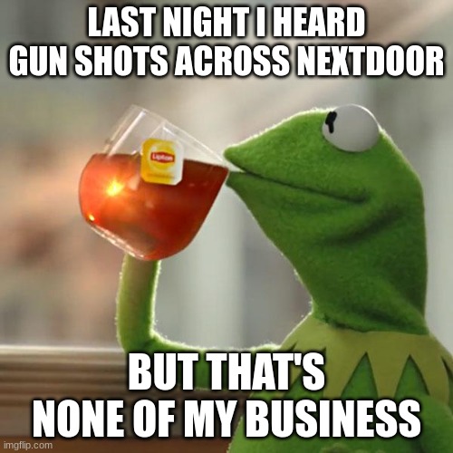 But That's None Of My Business Meme | LAST NIGHT I HEARD GUN SHOTS ACROSS NEXTDOOR; BUT THAT'S NONE OF MY BUSINESS | image tagged in memes,but that's none of my business,kermit the frog | made w/ Imgflip meme maker