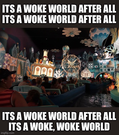 Its a Small World |  ITS A WOKE WORLD AFTER ALL
ITS A WOKE WORLD AFTER ALL; ITS A WOKE WORLD AFTER ALL
ITS A WOKE, WOKE WORLD | image tagged in it's a small world,disney,memes,woke,first world problems,hide the pain harold | made w/ Imgflip meme maker