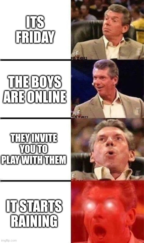 yes | ITS FRIDAY; THE BOYS ARE ONLINE; THEY INVITE YOU TO PLAY WITH THEM; IT STARTS RAINING | image tagged in vince mcmahon reaction w/glowing eyes | made w/ Imgflip meme maker