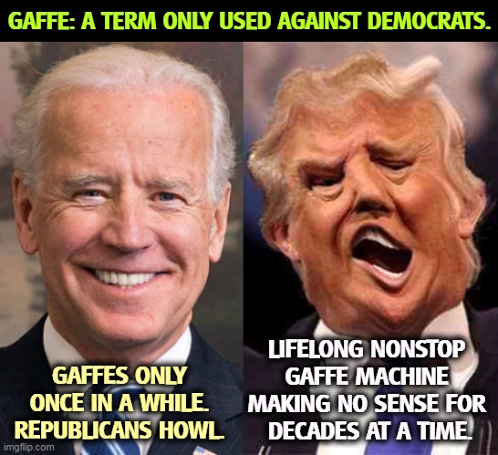 More Republican double standards. | GAFFE: A TERM ONLY USED AGAINST DEMOCRATS. LIFELONG NONSTOP 
GAFFE MACHINE 
MAKING NO SENSE FOR 
DECADES AT A TIME. GAFFES ONLY ONCE IN A WHILE. REPUBLICANS HOWL. | image tagged in biden solid stable trump acid drugs,biden,mistake,trump,disaster | made w/ Imgflip meme maker
