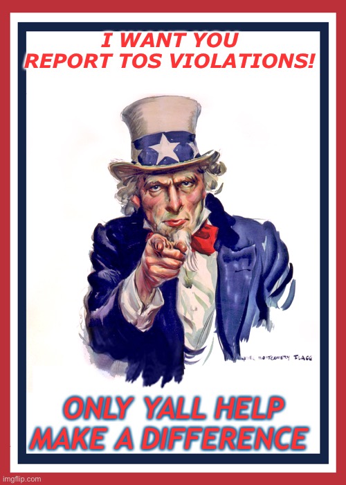 I want you (Uncle Sam) | I WANT YOU REPORT TOS VIOLATIONS! ONLY YALL HELP MAKE A DIFFERENCE | image tagged in i want you uncle sam | made w/ Imgflip meme maker