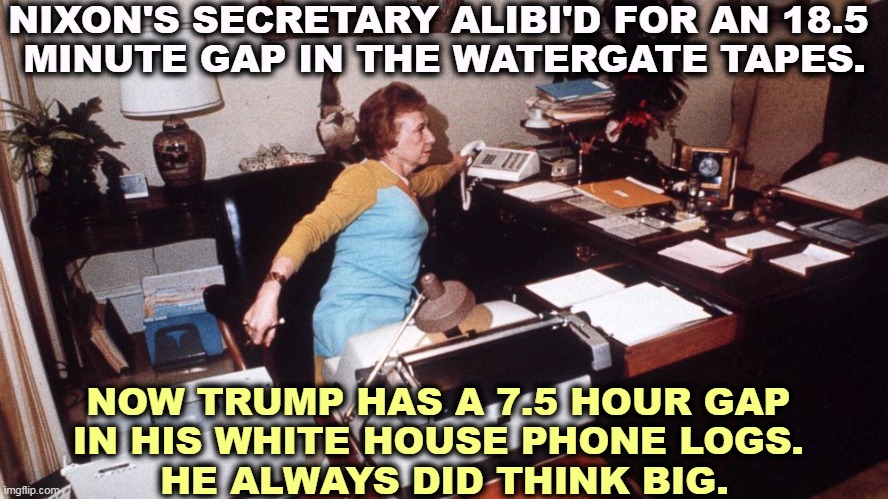 What did the president know, and when did he know it? | NIXON'S SECRETARY ALIBI'D FOR AN 18.5 
MINUTE GAP IN THE WATERGATE TAPES. NOW TRUMP HAS A 7.5 HOUR GAP 
IN HIS WHITE HOUSE PHONE LOGS. 
HE ALWAYS DID THINK BIG. | image tagged in nixon,crook,liar,trump | made w/ Imgflip meme maker