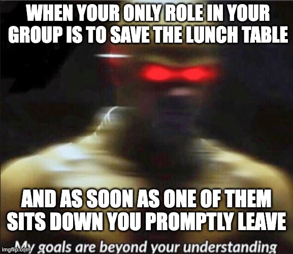 my goals are beyond your understanding |  WHEN YOUR ONLY ROLE IN YOUR GROUP IS TO SAVE THE LUNCH TABLE; AND AS SOON AS ONE OF THEM SITS DOWN YOU PROMPTLY LEAVE | image tagged in my goals are beyond your understanding | made w/ Imgflip meme maker