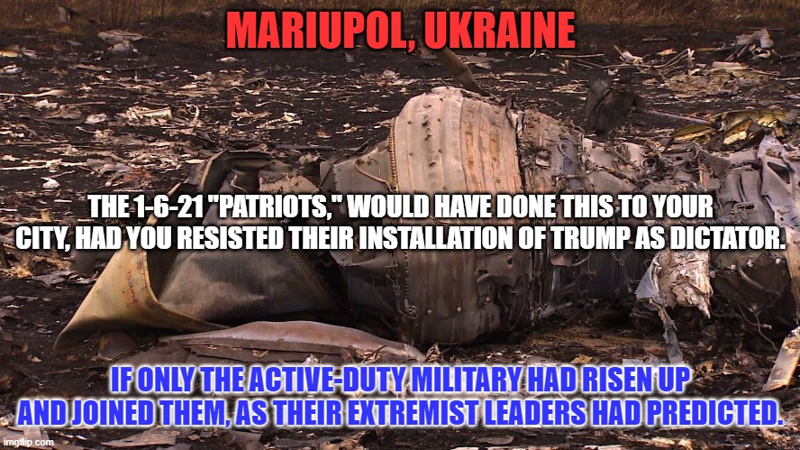 Luckily, the real "Oath Keepers," kept their oaths to be faithful to the Constitution. | MARIUPOL, UKRAINE; THE 1-6-21 "PATRIOTS," WOULD HAVE DONE THIS TO YOUR CITY, HAD YOU RESISTED THEIR INSTALLATION OF TRUMP AS DICTATOR. IF ONLY THE ACTIVE-DUTY MILITARY HAD RISEN UP AND JOINED THEM, AS THEIR EXTREMIST LEADERS HAD PREDICTED. | image tagged in politics | made w/ Imgflip meme maker