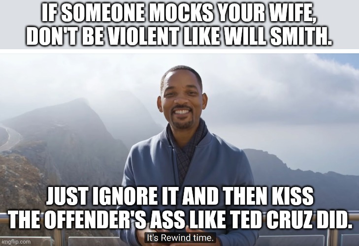 Will and Ted | IF SOMEONE MOCKS YOUR WIFE, DON'T BE VIOLENT LIKE WILL SMITH. JUST IGNORE IT AND THEN KISS THE OFFENDER'S ASS LIKE TED CRUZ DID. | image tagged in will smith punching chris rock,conservative,ted cruz,republican,trump,liberals | made w/ Imgflip meme maker
