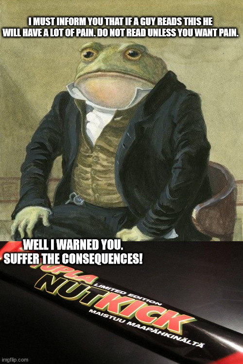Gentlemen, it is with great pleasure to inform you that | I MUST INFORM YOU THAT IF A GUY READS THIS HE WILL HAVE A LOT OF PAIN. DO NOT READ UNLESS YOU WANT PAIN. WELL I WARNED YOU. SUFFER THE CONSEQUENCES! | image tagged in gentlemen it is with great pleasure to inform you that | made w/ Imgflip meme maker