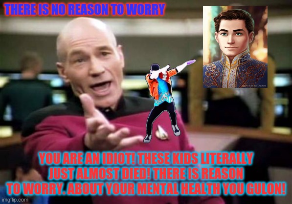 Picard Wtf |  THERE IS NO REASON TO WORRY; YOU ARE AN IDIOT! THESE KIDS LITERALLY JUST ALMOST DIED! THERE IS REASON TO WORRY. ABOUT YOUR MENTAL HEALTH YOU GULON! | image tagged in memes,picard wtf | made w/ Imgflip meme maker