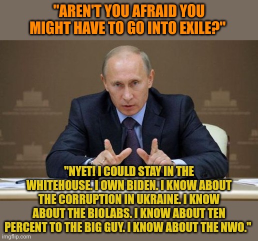 Putin OWNS Biden. He knows all about his scams and payoffs. Putin was scared when Trump was in charge. Now Putin's in charge. | "AREN'T YOU AFRAID YOU MIGHT HAVE TO GO INTO EXILE?"; "NYET! I COULD STAY IN THE WHITEHOUSE. I OWN BIDEN. I KNOW ABOUT THE CORRUPTION IN UKRAINE. I KNOW ABOUT THE BIOLABS. I KNOW ABOUT TEN PERCENT TO THE BIG GUY. I KNOW ABOUT THE NWO." | image tagged in memes,vladimir putin | made w/ Imgflip meme maker