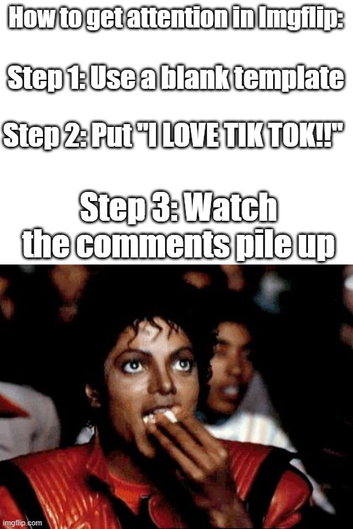 How to get attention on Imgflip. (I don't actually tho) | How to get attention in Imgflip:; Step 1: Use a blank template; Step 2: Put "I LOVE TIK TOK!!"; Step 3: Watch the comments pile up | image tagged in micheal jackson popcorn,tiktok,tik tok | made w/ Imgflip meme maker