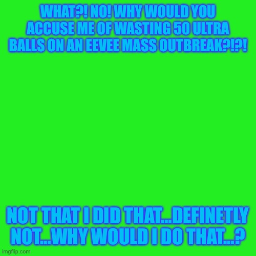 Uh… | WHAT?! NO! WHY WOULD YOU ACCUSE ME OF WASTING 50 ULTRA BALLS ON AN EEVEE MASS OUTBREAK?!?! NOT THAT I DID THAT…DEFINETLY NOT…WHY WOULD I DO THAT…? | image tagged in memes,blank transparent square | made w/ Imgflip meme maker