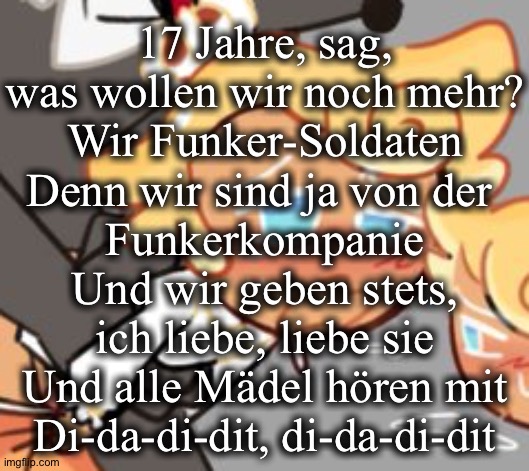17 Jahre, sag,
was wollen wir noch mehr?
Wir Funker-Soldaten
Denn wir sind ja von der 
Funkerkompanie
Und wir geben stets,
ich liebe, liebe sie
Und alle Mädel hören mit
Di-da-di-dit, di-da-di-dit | made w/ Imgflip meme maker