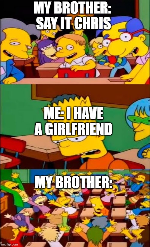 Say it Bart | MY BROTHER: 
SAY IT CHRIS; ME: I HAVE A GIRLFRIEND; MY BROTHER: | image tagged in say it bart | made w/ Imgflip meme maker