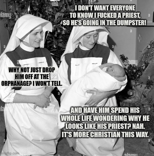 Dumpster Baby | I DON'T WANT EVERYONE TO KNOW I FUCKED A PRIEST, SO HE'S GOING IN THE DUMPSTER! WHY NOT JUST DROP HIM OFF AT THE ORPHANAGE? I WON'T TELL. AN | image tagged in dumpster,baby,nuns,kill em all,why mommy,why dont you love me | made w/ Imgflip meme maker