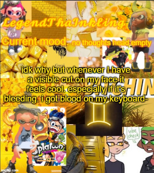 LegendThaInkling's Announcement Temp | no thoughts head empty; idk why but whenever I have a visible cut on my face it feels cool. especially if it's bleeding. i got blood on my keyboard- | image tagged in legendthainkling's announcement temp | made w/ Imgflip meme maker