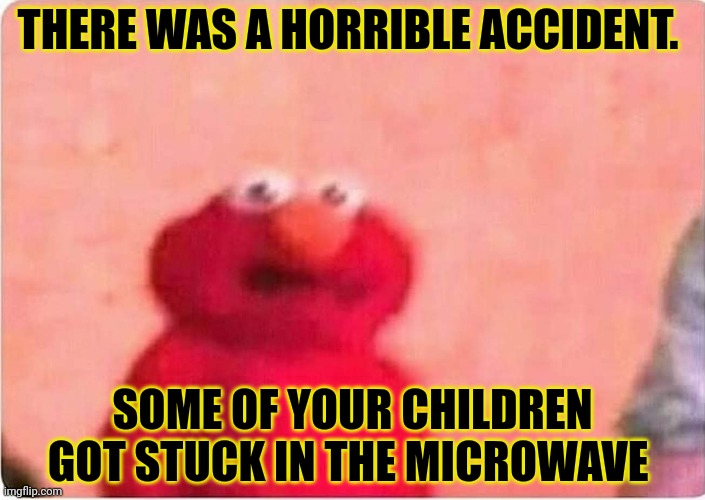 Sickened elmo | THERE WAS A HORRIBLE ACCIDENT. SOME OF YOUR CHILDREN GOT STUCK IN THE MICROWAVE | image tagged in sickened elmo | made w/ Imgflip meme maker
