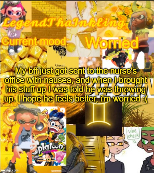 :( | Worried; My bff just got sent to the nurse's office with nausea, and when I brought his stuff up I was told he was throwing up. I hope he feels better, i'm worried :( | image tagged in legendthainkling's announcement temp | made w/ Imgflip meme maker