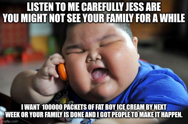 Fat Asian Kid | LISTEN TO ME CAREFULLY JESS ARE YOU MIGHT NOT SEE YOUR FAMILY FOR A WHILE; I WANT  100000 PACKETS OF FAT BOY ICE CREAM BY NEXT WEEK OR YOUR FAMILY IS DONE AND I GOT PEOPLE TO MAKE IT HAPPEN. | image tagged in fat asian kid | made w/ Imgflip meme maker