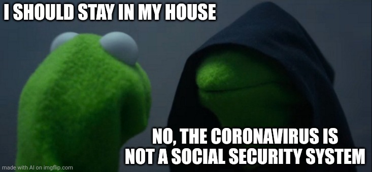 Evil Kermit | I SHOULD STAY IN MY HOUSE; NO, THE CORONAVIRUS IS NOT A SOCIAL SECURITY SYSTEM | image tagged in memes,evil kermit | made w/ Imgflip meme maker